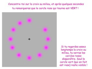 Concentre-toi sur la croix au milieu, et après quelques secondes
   tu remarqueras que le cercle rose qui tourne est VERT !




                                            Si tu regardes assez
                                            longtemps la croix au
                                             milieu, tu verras les
                                                 cercles roses
                                             disparaître. Seul le
                                           cercle vert (qui en fait
                                           est rose) reste visible !
 