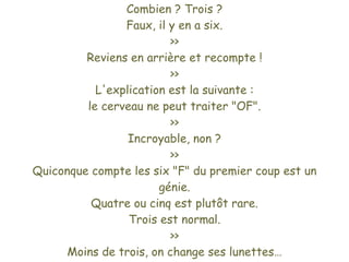 Combien ? Trois ?
                Faux, il y en a six.
                         >>
         Reviens en arrière et recompte !
                         >>
           L'explication est la suivante :
         le cerveau ne peut traiter "OF".
                         >>
                 Incroyable, non ?
                         >>
Quiconque compte les six "F" du premier coup est un
                       génie.
          Quatre ou cinq est plutôt rare.
                 Trois est normal.
                         >>
      Moins de trois, on change ses lunettes…
 
