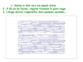 1. Incline la tête vers ton épaule droite
2. À 30 cm de l’écran, regarde fixement le point rouge
3. L’image devrait t’apparaître dans quelques secondes…


             ====]]///////*****<<<<<<<{}{}{}{}{}{}{}{}{}%%%%~~~~~~~~
             ////////^^!~~~~~::---))))*****+++@@@@@@@@<%||||||@@@@@444
              +=+=****&^"""""""}}}}}}}]]]]]]]<<<<<<<%%{{{{{{===**++++**
             ***++++++++++++++?????????????/////////////%||||||@@@@@444+=+=
             ****&^"""""""}}}}}}}]]]]]]]<<<<<<<%%////////^^!~~~~~::---))))*****
             +++@@@@@@@@<%||||||@@@@@444+=+=****&^"""""""}}}}}}
             }]]]]]]]<<<<<<<%%////////^^!~~~~~::---))))*****+++@@@@@@@@

                                           .
              <%/%||||||@@@@@444+=+=*** &^"""""""}}}}}}}]]]]]]]<<<<<<<%
              %{{{{{{===**++++*****++++++++++++++?????????????/////////////
             ====]]///////*****<<<<<<<{}{}{}{}{}{}{}{}{}%%%%~~~~~~~~
             ////////^^!~~~~~::---))))*****+++@@@@@@@@<%||||||@@@@@444
              +=+=****&^"""""""}}}}}}}]]]]]]]<<<<<<<%%{{{{{{===**++++**
             ***++++++++++++++?????????????/////////////%||||||@@@@@444+=+=
             ****&^"""""""}}}}}}}]]]]]]]<<<<<<<%%////////^^!~~~~~::---))))*****
             +++@@@@@@@@<%||||||@@@@@444+=+=****&^"""""""}}}}}}
             }]]]]]]]<<<<<<<%%////////^^!~~~~~::---))))*****+++@@@@@@@@
              <%/%||||||@@@@@444+=+=****&^"""""""}}}}}}}]]]]]]]<<<<<<<%
              %{{{{{{===**++++*****++++++++++++++?????????????/////////////
 