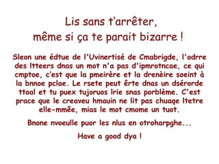 Lis sans t‘arrêter,
     même si ça te parait bizarre !
Sleon une édtue de l'Uvinertisé de Cmabrigde, l'odrre
des ltteers dnas un mot n'a pas d'ipmrotncae, ce qui
cmptoe, c‘est que la pmeirère et la drenèire soeint à
 la bnnoe pclae. Le rsete peut êrte dnas un dsérorde
  ttoal et tu puex tujoruos lrie snas porblème. C'est
 prace que le creaveu hmauin ne lit pas chuaqe ltetre
        elle-mmêe, mias le mot cmome un tuot.
    Bnone nvoeulle puor les nlus en otroharpghe...
                  Have a good dya !
 