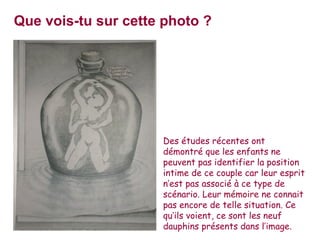 Que vois-tu sur cette photo ?




                     Des études récentes ont
                     démontré que les enfants ne
                     peuvent pas identifier la position
                     intime de ce couple car leur esprit
                     n’est pas associé à ce type de
                     scénario. Leur mémoire ne connait
                     pas encore de telle situation. Ce
                     qu’ils voient, ce sont les neuf
                     dauphins présents dans l’image.
 