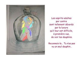 Les esprits adultes
        par contre
sont tellement dévorés
       par la luxure
 qu’il leur est difficile,
     à première vue,
  de voir les dauphins.

Reconnais-le… Tu n’as pas
  vu un seul dauphin…
 