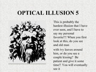 OPTICAL ILLUSION 5 This is probably the hardest illusion that I have ever seen, and I have to say my personal favorite!!! When you first look at this, do you see and old man with ivy leaves around him, or do you see a couple kissing?  Be patient and give it some time!! You will eventually see it 