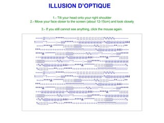 1.- Tilt your head onto your right shoulder 2.- Move your face closer to the screen (about 12-15cm) and look closely 3.- If you still cannot see anything, click the mouse again. ILLUSION D’OPTIQUE ====]]//////*****<<<<<<<{}{}{}{}{}{}{}{}{}%%%%~~~~~~~~  ////////^^!~~~~~::---))))*****+++@@@@@@@@<%||||||@@@@@444 +=+=****&^&quot;&quot;&quot;&quot;&quot;&quot;&quot;}}}}}}}]]]]]]]<<<<<<<%%{{{{{{===**++++** ***++++++++++++++?????????????/////////////%||||||@@@@@444+=+= ****&^&quot;&quot;&quot;&quot;&quot;&quot;&quot;}}}}}}}]]]]]]]<<<<<<<%%////////^^!~~~~~::---))))***** +++@@@@@@@@<%||||||@@@@@444+=+=****&^&quot;&quot;&quot;&quot;&quot;&quot;&quot;}}}}}} }]]]]]]]<<<<<<<%%////////^^!~~~~~::---))))*****+++@@@@@@@@ <%/%||||||@@@@@444+=+=****&^&quot;&quot;&quot;&quot;&quot;&quot;&quot;}}}}}}}]]]]]]]<<<<<<<% %{{{{{{===**++++*****++++++++++++++?????????????///////////// ====]]//////*****<<<<<<<{}{}{}{}{}{}{}{}{}%%%%~~~~~~~~  ////////^^!~~~~~::---))))*****+++@@@@@@@@<%||||||@@@@@444 +=+=****&^&quot;&quot;&quot;&quot;&quot;&quot;&quot;}}}}}}}]]]]]]]<<<<<<<%%{{{{{{===**++++** ***++++++++++++++?????????????/////////////%||||||@@@@@444+=+= ****&^&quot;&quot;&quot;&quot;&quot;&quot;&quot;}}}}}}}]]]]]]]<<<<<<<%%////////^^!~~~~~::---))))***** +++@@@@@@@@<%||||||@@@@@444+=+=****&^&quot;&quot;&quot;&quot;&quot;&quot;&quot;}}}}}} }]]]]]]]<<<<<<<%%////////^^!~~~~~::---))))*****+++@@@@@@@@ <%/%||||||@@@@@444+=+=****&^&quot;&quot;&quot;&quot;&quot;&quot;&quot;}}}}}}}]]]]]]]<<<<<<<% %{{{{{{===**++++*****++++++++++++++?????????????///////////// 