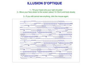 ILLUSION D’OPTIQUE
                1.- Tilt your head onto your right shoulder
2.- Move your face closer to the screen (about 12-15cm) and look closely

       3.- If you still cannot see anything, click the mouse again.

   ====]]///////*****<<<<<<<{}{}{}{}{}{}{}{}{}%%%%~~~~~~~~
   ////////^^!~~~~~::---))))*****+++@@@@@@@@<%||||||@@@@@444
    +=+=****&^"""""""}}}}}}}]]]]]]]<<<<<<<%%{{{{{{===**++++**
   ***++++++++++++++?????????????/////////////%||||||@@@@@444+=+=
   ****&^"""""""}}}}}}}]]]]]]]<<<<<<<%%////////^^!~~~~~::---))))*****
   +++@@@@@@@@<%||||||@@@@@444+=+=****&^"""""""}}}}}}
   }]]]]]]]<<<<<<<%%////////^^!~~~~~::---))))*****+++@@@@@@@@
    <%/%||||||@@@@@444+=+=****&^"""""""}}}}}}}]]]]]]]<<<<<<<%
    %{{{{{{===**++++*****++++++++++++++?????????????/////////////
   ====]]///////*****<<<<<<<{}{}{}{}{}{}{}{}{}%%%%~~~~~~~~
   ////////^^!~~~~~::---))))*****+++@@@@@@@@<%||||||@@@@@444
    +=+=****&^"""""""}}}}}}}]]]]]]]<<<<<<<%%{{{{{{===**++++**
   ***++++++++++++++?????????????/////////////%||||||@@@@@444+=+=
   ****&^"""""""}}}}}}}]]]]]]]<<<<<<<%%////////^^!~~~~~::---))))*****
   +++@@@@@@@@<%||||||@@@@@444+=+=****&^"""""""}}}}}}
   }]]]]]]]<<<<<<<%%////////^^!~~~~~::---))))*****+++@@@@@@@@
    <%/%||||||@@@@@444+=+=****&^"""""""}}}}}}}]]]]]]]<<<<<<<%
    %{{{{{{===**++++*****++++++++++++++?????????????/////////////
 