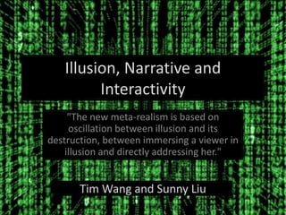 Illusion, Narrative and
Interactivity
"The new meta-realism is based on
oscillation between illusion and its
destruction, between immersing a viewer in
illusion and directly addressing her."
Tim Wang and Sunny Liu
 