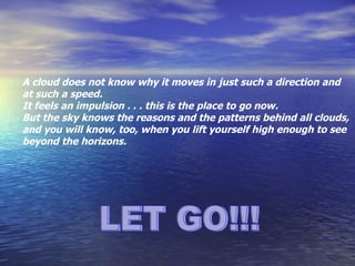 LET GO!!! A cloud does not know why it moves in just such a direction and  at such a speed.  It feels an impulsion . . . this is the place to go now.  But the sky knows the reasons and the patterns behind all clouds,  and you will know, too, when you lift yourself high enough to see beyond the horizons. 