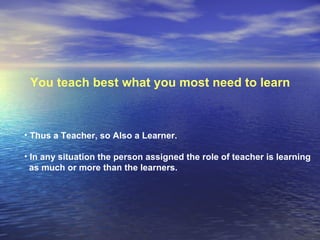 You teach best what you most need to learn  Thus a Teacher, so Also a Learner.  In any situation the person assigned the role of teacher is learning as much or more than the learners.  