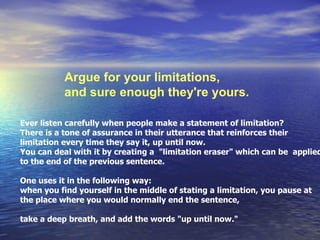 Argue for your limitations,  and sure enough they're yours.  Ever listen carefully when people make a statement of limitation? There is a tone of assurance in their utterance that reinforces their limitation every time they say it, up until now. You can deal with it by creating a  &quot;limitation eraser&quot; which can be  applied to the end of the previous sentence.  One uses it in the following way:  when you find yourself in the middle of stating a limitation, you pause at  the place where you would normally end the sentence, take a deep breath, and add the words &quot;up until now.&quot;  