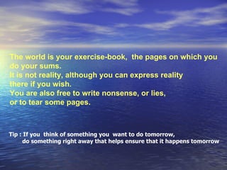 The world is your exercise-book,  the pages on which you  do your sums.  It is not reality, although you can express reality  there if you wish.  You are also free to write nonsense, or lies,  or to tear   some pages.  Tip : If you  think of something you  want to do tomorrow,  do something right away that helps ensure that it happens tomorrow  