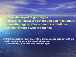 Don't be dismayed at good-byes. A farewell is necessary before you can meet again.  And meeting again, after moments or lifetimes, is certain for those who are friends  .&quot; Only if you restrict your view of life to this one period between birth and death,  can you be sad at the loss of a loved one.  Try this instead, &quot;Fare well, until we meet again.&quot;  