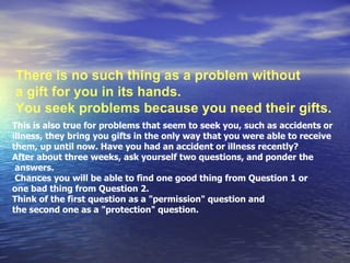 There is no such thing as a problem without  a gift for you in its hands. You seek problems because you need their gifts.  This is also true for problems that seem to seek you, such as accidents or  illness, they bring you gifts in the only way that you were able to receive them, up until now. Have you had an accident or illness recently?  After about three weeks, ask yourself two questions, and ponder the answers. Chances you will be able to find one good thing from Question 1 or one bad thing from Question 2.  Think of the first question as a &quot;permission&quot; question and  the second one as a &quot;protection&quot; question.  