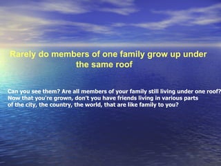Rarely do members of one family grow up under  the same roof  Can you see them? Are all members of your family still living under one roof? Now that you're grown, don't you have friends living in various parts  of the city, the country, the world, that are like family to you?  