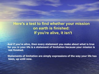 Here's a test to find whether your mission on earth is finished:   If you're alive, it isn't  And if you're alive, then every statement you make about what is true for you in your life is a statement of limitation because your mission is not finished.  Statements of limitation are simply expressions of the way your life has been, up until now.  
