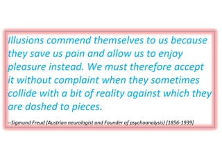 Illusions commend themselves to us because they save us pain and allow us to enjoy pleasure instead. We must therefore accept it without complaint when they sometimes collide with a bit of reality against which they are dashed to pieces. --Sigmund Freud (Austrian neurologist and Founder of psychoanalysis) [1856-1939] 