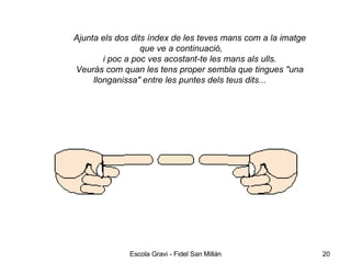 Ajunta els dos dits índex de les teves mans com a la imatge que ve a continuació, i poc a poc ves acostant-te les mans als ulls. Veuràs com quan les tens proper sembla que tingues   "una llonganissa" entre les puntes dels teus dits...   