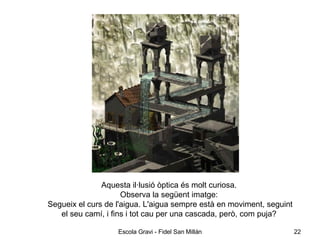 Aquesta il·lusió òptica és molt curiosa.  Observa la següent imatge:  Segueix el curs de l'aigua. L'aigua sempre està en moviment, seguint el seu camí, i fins i tot cau per una cascada, però, com puja?  