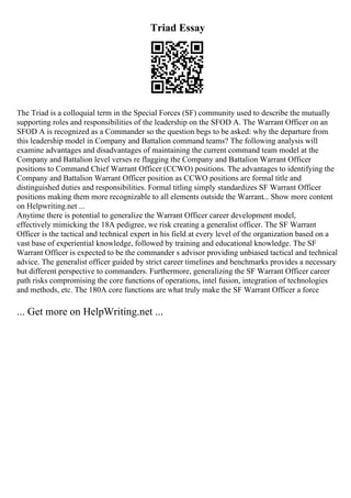 Triad Essay
The Triad is a colloquial term in the Special Forces (SF) community used to describe the mutually
supporting roles and responsibilities of the leadership on the SFOD A. The Warrant Officer on an
SFOD A is recognized as a Commander so the question begs to be asked: why the departure from
this leadership model in Company and Battalion command teams? The following analysis will
examine advantages and disadvantages of maintaining the current command team model at the
Company and Battalion level verses re flagging the Company and Battalion Warrant Officer
positions to Command Chief Warrant Officer (CCWO) positions. The advantages to identifying the
Company and Battalion Warrant Officer position as CCWO positions are formal title and
distinguished duties and responsibilities. Formal titling simply standardizes SF Warrant Officer
positions making them more recognizable to all elements outside the Warrant... Show more content
on Helpwriting.net ...
Anytime there is potential to generalize the Warrant Officer career development model,
effectively mimicking the 18A pedigree, we risk creating a generalist officer. The SF Warrant
Officer is the tactical and technical expert in his field at every level of the organization based on a
vast base of experiential knowledge, followed by training and educational knowledge. The SF
Warrant Officer is expected to be the commander s advisor providing unbiased tactical and technical
advice. The generalist officer guided by strict career timelines and benchmarks provides a necessary
but different perspective to commanders. Furthermore, generalizing the SF Warrant Officer career
path risks compromising the core functions of operations, intel fusion, integration of technologies
and methods, etc. The 180A core functions are what truly make the SF Warrant Officer a force
... Get more on HelpWriting.net ...
 