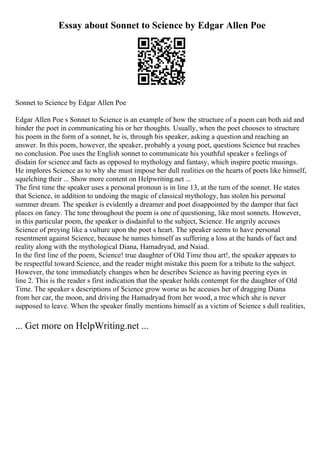 Essay about Sonnet to Science by Edgar Allen Poe
Sonnet to Science by Edgar Allen Poe
Edgar Allen Poe s Sonnet to Science is an example of how the structure of a poem can both aid and
hinder the poet in communicating his or her thoughts. Usually, when the poet chooses to structure
his poem in the form of a sonnet, he is, through his speaker, asking a question and reaching an
answer. In this poem, however, the speaker, probably a young poet, questions Science but reaches
no conclusion. Poe uses the English sonnet to communicate his youthful speaker s feelings of
disdain for science and facts as opposed to mythology and fantasy, which inspire poetic musings.
He implores Science as to why she must impose her dull realities on the hearts of poets like himself,
squelching their ... Show more content on Helpwriting.net ...
The first time the speaker uses a personal pronoun is in line 13, at the turn of the sonnet. He states
that Science, in addition to undoing the magic of classical mythology, has stolen his personal
summer dream. The speaker is evidently a dreamer and poet disappointed by the damper that fact
places on fancy. The tone throughout the poem is one of questioning, like most sonnets. However,
in this particular poem, the speaker is disdainful to the subject, Science. He angrily accuses
Science of preying like a vulture upon the poet s heart. The speaker seems to have personal
resentment against Science, because he names himself as suffering a loss at the hands of fact and
reality along with the mythological Diana, Hamadryad, and Naiad.
In the first line of the poem, Science! true daughter of Old Time thou art!, the speaker appears to
be respectful toward Science, and the reader might mistake this poem for a tribute to the subject.
However, the tone immediately changes when he describes Science as having peering eyes in
line 2. This is the reader s first indication that the speaker holds contempt for the daughter of Old
Time. The speaker s descriptions of Science grow worse as he accuses her of dragging Diana
from her car, the moon, and driving the Hamadryad from her wood, a tree which she is never
supposed to leave. When the speaker finally mentions himself as a victim of Science s dull realities,
... Get more on HelpWriting.net ...
 