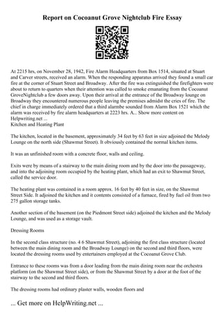 Report on Cocoanut Grove Nightclub Fire Essay
At 2215 hrs, on November 28, 1942, Fire Alarm Headquarters from Box 1514, situated at Stuart
and Carver streets, received an alarm. When the responding apparatus arrived they found a small car
fire at the corner of Stuart Street and Broadway. After the fire was extinguished the firefighters were
about to return to quarters when their attention was called to smoke emanating from the Cocoanut
GroveNightclub a few doors away. Upon their arrival at the entrance of the Broadway lounge on
Broadway they encountered numerous people leaving the premises admidst the cries of fire. The
chief in charge immediately ordered that a third alarmbe sounded from Alarm Box 1521 which the
alarm was received by fire alarm headquarters at 2223 hrs. A... Show more content on
Helpwriting.net ...
Kitchen and Heating Plant
The kitchen, located in the basement, approximately 34 feet by 63 feet in size adjoined the Melody
Lounge on the north side (Shawmut Street). It obviously contained the normal kitchen items.
It was an unfinished room with a concrete floor, walls and ceiling.
Exits were by means of a stairway to the main dining room and by the door into the passageway,
and into the adjoining room occupied by the heating plant, which had an exit to Shawmut Street,
called the service door.
The heating plant was contained in a room approx. 16 feet by 40 feet in size, on the Shawmut
Street Side. It adjoined the kitchen and it contents consisted of a furnace, fired by fuel oil from two
275 gallon storage tanks.
Another section of the basement (on the Piedmont Street side) adjoined the kitchen and the Melody
Lounge, and was used as a storage vault.
Dressing Rooms
In the second class structure (no. 4 6 Shawmut Street), adjoining the first class structure (located
between the main dining room and the Broadway Lounge) on the second and third floors, were
located the dressing rooms used by entertainers employed at the Cocoanut Grove Club.
Entrance to these rooms was from a door leading from the main dining room near the orchestra
platform (on the Shawmut Street side), or from the Shawmut Street by a door at the foot of the
stairway to the second and third floors.
The dressing rooms had ordinary plaster walls, wooden floors and
... Get more on HelpWriting.net ...
 