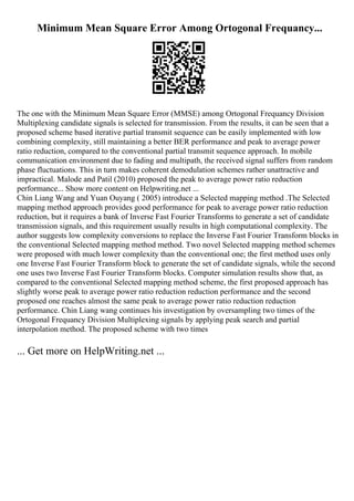 Minimum Mean Square Error Among Ortogonal Frequancy...
The one with the Minimum Mean Square Error (MMSE) among Ortogonal Frequancy Division
Multiplexing candidate signals is selected for transmission. From the results, it can be seen that a
proposed scheme based iterative partial transmit sequence can be easily implemented with low
combining complexity, still maintaining a better BER performance and peak to average power
ratio reduction, compared to the conventional partial transmit sequence approach. In mobile
communication environment due to fading and multipath, the received signal suffers from random
phase fluctuations. This in turn makes coherent demodulation schemes rather unattractive and
impractical. Malode and Patil (2010) proposed the peak to average power ratio reduction
performance... Show more content on Helpwriting.net ...
Chin Liang Wang and Yuan Ouyang ( 2005) introduce a Selected mapping method .The Selected
mapping method approach provides good performance for peak to average power ratio reduction
reduction, but it requires a bank of Inverse Fast Fourier Transforms to generate a set of candidate
transmission signals, and this requirement usually results in high computational complexity. The
author suggests low complexity conversions to replace the Inverse Fast Fourier Transform blocks in
the conventional Selected mapping method method. Two novel Selected mapping method schemes
were proposed with much lower complexity than the conventional one; the first method uses only
one Inverse Fast Fourier Transform block to generate the set of candidate signals, while the second
one uses two Inverse Fast Fourier Transform blocks. Computer simulation results show that, as
compared to the conventional Selected mapping method scheme, the first proposed approach has
slightly worse peak to average power ratio reduction reduction performance and the second
proposed one reaches almost the same peak to average power ratio reduction reduction
performance. Chin Liang wang continues his investigation by oversampling two times of the
Ortogonal Frequancy Division Multiplexing signals by applying peak search and partial
interpolation method. The proposed scheme with two times
... Get more on HelpWriting.net ...
 