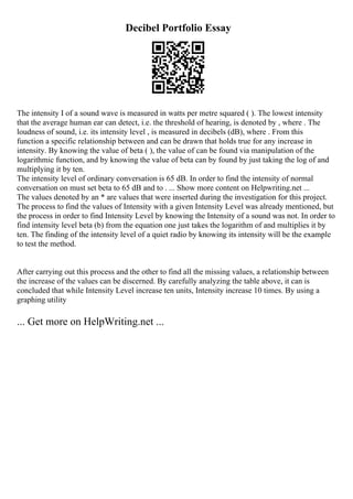 Decibel Portfolio Essay
The intensity I of a sound wave is measured in watts per metre squared ( ). The lowest intensity
that the average human ear can detect, i.e. the threshold of hearing, is denoted by , where . The
loudness of sound, i.e. its intensity level , is measured in decibels (dB), where . From this
function a specific relationship between and can be drawn that holds true for any increase in
intensity. By knowing the value of beta ( ), the value of can be found via manipulation of the
logarithmic function, and by knowing the value of beta can by found by just taking the log of and
multiplying it by ten.
The intensity level of ordinary conversation is 65 dB. In order to find the intensity of normal
conversation on must set beta to 65 dB and to . ... Show more content on Helpwriting.net ...
The values denoted by an * are values that were inserted during the investigation for this project.
The process to find the values of Intensity with a given Intensity Level was already mentioned, but
the process in order to find Intensity Level by knowing the Intensity of a sound was not. In order to
find intensity level beta (b) from the equation one just takes the logarithm of and multiplies it by
ten. The finding of the intensity level of a quiet radio by knowing its intensity will be the example
to test the method.
After carrying out this process and the other to find all the missing values, a relationship between
the increase of the values can be discerned. By carefully analyzing the table above, it can is
concluded that while Intensity Level increase ten units, Intensity increase 10 times. By using a
graphing utility
... Get more on HelpWriting.net ...
 