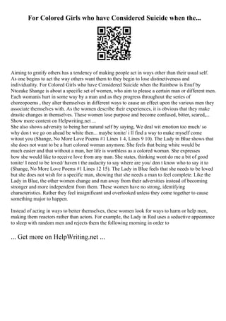 For Colored Girls who have Considered Suicide when the...
Aiming to gratify others has a tendency of making people act in ways other than their usual self.
As one begins to act the way others want them to they begin to lose distinctiveness and
individuality. For Colored Girls who have Considered Suicide when the Rainbow is Enuf by
Ntozake Shange is about a specific set of women, who aim to please a certain man or different men.
Each womanis hurt in some way by a man and as they progress throughout the series of
choreopoems , they alter themselves in different ways to cause an effect upon the various men they
associate themselves with. As the women describe their experiences, it is obvious that they make
drastic changes in themselves. These women lose purpose and become confused, bitter, scared,...
Show more content on Helpwriting.net ...
She also shows adversity to being her natural self by saying, We deal wit emotion too much/ so
why don t we go on ahead be white then... maybe tonite/ i ll find a way to make myself come
witout you (Shange, No More Love Poems #1 Lines 1 4, Lines 9 10). The Lady in Blue shows that
she does not want to be a hurt colored woman anymore. She feels that being white would be
much easier and that without a man, her life is worthless as a colored woman. She expresses
how she would like to receive love from any man. She states, thinking wont do me a bit of good
tonite/ I need to be loved/ haven t the audacity to say where are you/ don t know who to say it to
(Shange, No More Love Poems #1 Lines 12 15). The Lady in Blue feels that she needs to be loved
but she does not wish for a specific man, showing that she needs a man to feel complete. Like the
Lady in Blue, the other women change and run away from their adversities instead of becoming
stronger and more independent from them. These women have no strong, identifying
characteristics. Rather they feel insignificant and overlooked unless they come together to cause
something major to happen.
Instead of acting in ways to better themselves, these women look for ways to harm or help men,
making them reactors rather than actors. For example, the Lady in Red uses a seductive appearance
to sleep with random men and rejects them the following morning in order to
... Get more on HelpWriting.net ...
 