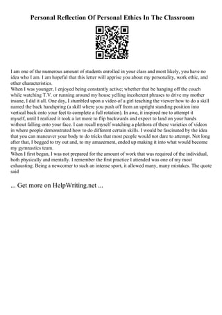 Personal Reflection Of Personal Ethics In The Classroom
I am one of the numerous amount of students enrolled in your class and most likely, you have no
idea who I am. I am hopeful that this letter will apprise you about my personality, work ethic, and
other characteristics.
When I was younger, I enjoyed being constantly active; whether that be hanging off the couch
while watching T.V. or running around my house yelling incoherent phrases to drive my mother
insane, I did it all. One day, I stumbled upon a video of a girl teaching the viewer how to do a skill
named the back handspring (a skill where you push off from an upright standing position into
vertical back onto your feet to complete a full rotation). In awe, it inspired me to attempt it
myself, until I realized it took a lot more to flip backwards and expect to land on your hands
without falling onto your face. I can recall myself watching a plethora of these varieties of videos
in where people demonstrated how to do different certain skills. I would be fascinated by the idea
that you can maneuver your body to do tricks that most people would not dare to attempt. Not long
after that, I begged to try out and, to my amazement, ended up making it into what would become
my gymnastics team.
When I first began, I was not prepared for the amount of work that was required of the individual,
both physically and mentally. I remember the first practice I attended was one of my most
exhausting. Being a newcomer to such an intense sport, it allowed many, many mistakes. The quote
said
... Get more on HelpWriting.net ...
 