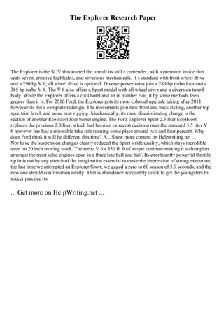The Explorer Research Paper
The Explorer is the SUV that started the tumult its still a contender, with a premium inside that
seats seven, creative highlights, and vivacious mechanicals. It s standard with front wheel drive
and a 290 hp V 6; all wheel drive is optional. Diverse powertrains join a 280 hp turbo four and a
365 hp turbo V 6. The V 6 also offers a Sport model with all wheel drive and a diversion tuned
body. While the Explorer offers a cool hotel and an in number ride, it by some methods feels
greater than it is. For 2016 Ford, the Explorer gets its most colossal upgrade taking after 2011,
however its not a complete redesign. The movements join new front and back styling, another top
spec trim level, and some new rigging. Mechanically, its most discriminating change is the
section of another EcoBoost four barrel engine. The Ford Explorer Sport 2.3 liter EcoBoost
replaces the previous 2.0 liter, which had been an extracost decision over the standard 3.5 liter V
6 however has had a miserable take rate running some place around two and four percent. Why
does Ford think it will be different this time? A... Show more content on Helpwriting.net ...
Nor have the suspension changes clearly reduced the Sport s ride quality, which stays incredible
even on 20 inch moving stock. The turbo V 6 s 350 lb ft of torque continue making it a champion
amongst the most solid engines open in a three line half and half. Its exorbitantly powerful throttle
tip in is not by any stretch of the imagination essential to make the impression of strong execution;
the last time we attempted an Explorer Sport, we gaged a zero to 60 season of 5.9 seconds, and the
new one should confirmation nearly. That is abundance adequately quick to get the youngsters to
soccer practice on
... Get more on HelpWriting.net ...
 