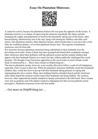 Essay On Plantation Mistresses
A cannot be correct, because the plantation mistress life was quite the opposite of idle leisure. A
plantation mistress is in charge of supervising the domestic household. Her duties include:
managing the supply and preparation of food for the household, taking care of the linens, other
housecleaning, administering care to the sick, along with raising her children, and other such
chores. One plantation mistress, Mary Boykin Chesnut, observed that there is not slave like a wife.
Only the wealthiest planter s wives had significant leisure time. The majority of plantation
mistresses were far from idle.
B is incorrect, because plantation mistresses being subordinate to their husbands were the
prevailing social order. Some of them may have gossiped and shared their complaints amongst
other mistresses about their problems with the patriarch system and the mulatto children that
appear with their husbands features as a result, but they seldom publically challenged this social
dynamic. The thought of any boisterous opposition to the social order or racial climate would
likely be dismissed by a ... Show more content on Helpwriting.net ...
The men in plantation society, however, were socially allowed to follow a code of self indulgence,
especially when it came to their lust. While the plantation mistresses faithfully raised their husbands
children, they would also have to put up with their husbands taking pleasure in raping and
impregnating the slave women. Many slave holding families attended church and the mistresses
often subtly hoped the sermons would council their husbands into being faithful. The sermons,
however, often supported the double standard so deeply entrenched in the Old South. Slave women
were seen as property and if the planter wanted to impregnate her that was his perfectly moral
prerogative. Plantation mistresses lived with that double
... Get more on HelpWriting.net ...
 