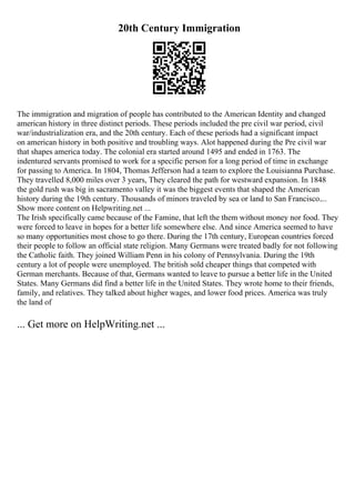 20th Century Immigration
The immigration and migration of people has contributed to the American Identity and changed
american history in three distinct periods. These periods included the pre civil war period, civil
war/industrialization era, and the 20th century. Each of these periods had a significant impact
on american history in both positive and troubling ways. Alot happened during the Pre civil war
that shapes america today. The colonial era started around 1495 and ended in 1763. The
indentured servants promised to work for a specific person for a long period of time in exchange
for passing to America. In 1804, Thomas Jefferson had a team to explore the Louisianna Purchase.
They travelled 8,000 miles over 3 years, They cleared the path for westward expansion. In 1848
the gold rush was big in sacramento valley it was the biggest events that shaped the American
history during the 19th century. Thousands of minors traveled by sea or land to San Francisco....
Show more content on Helpwriting.net ...
The Irish specifically came because of the Famine, that left the them without money nor food. They
were forced to leave in hopes for a better life somewhere else. And since America seemed to have
so many opportunities most chose to go there. During the 17th century, European countries forced
their people to follow an official state religion. Many Germans were treated badly for not following
the Catholic faith. They joined William Penn in his colony of Pennsylvania. During the 19th
century a lot of people were unemployed. The british sold cheaper things that competed with
German merchants. Because of that, Germans wanted to leave to pursue a better life in the United
States. Many Germans did find a better life in the United States. They wrote home to their friends,
family, and relatives. They talked about higher wages, and lower food prices. America was truly
the land of
... Get more on HelpWriting.net ...
 