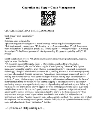 Operation and Supply Chain Management
OPERATION amp; SUPPLY CHAIN MANAGEMENT
Sec I strategy amp; sustainability
1.OSCM
2.strategy amp; sustainability
3.product amp; service design Sec II manufacturing, service amp; health care processes
*4.strategic capacity management *4A.learning curves 5. process analysis 5A. job design amp;
work measurement 6. production process 6A. facility layout *7. service processes *7A. waiting
line analysis *8. health care processes 9. six sigma quality 9A. process capability and SPC 10.
projects
Sec III supply chain process *11. global sourcing amp; procurement (purchasing) 12. location,
logistics, amp; distribution
*13. lean amp; sustainable supply chains ... Show more content on Helpwriting.net ...
Management and staff jobs on OSCM working for Chief Operating Officer (COO): * plant
manager: oversees the workforce amp; physical resources (inventory, equipment, information
technology) * hospital administrator: oversees HRM, staffing, finances * branch manager (bank):
oversees all aspects of financial transactions * department store manager: oversees all aspects of
staffing and customer service * call center manager: oversees staffing amp; customer service
activities * supply chain manager: negotiates contracts with vendors and coordinates the flow of
material inputs to the production process and the shipping of finished products to customers *
purchasing manager: manages day to day aspects of purchasing such as invoicing and follow up *
business process improvement analyst: applies the tools of lean production to reduce cycle time
and eliminate waste in the process * quality control manager: applies techniques of statistical
quality control such as acceptance sampling and control charts to the firmВґs products * lean
improvement manager: trains organizational members in lean production and continuous
improvement methods * project manager: plans and coordinates staff activities such as new product
development, new technology development, and new facility location * production control analyst:
plans and schedules day to day production * facilities
... Get more on HelpWriting.net ...
 