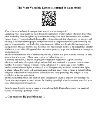 The Most Valuable Lessons Learned In Leadership
What is the most valuable lesson you have learned in a leadership role?
Leadership roles have taught me many things throughout my primary school education. I have had
a few leadership roles throughout my education including New Tech Ambassadors and National
Honors Society. The most valuable lessons I have learned include that of patience, persistence, and
austerity. I have learned that people need you to continue and press them and continue to help and
lead; to be persistent in your leadership helps those who follow you. Leadership has taught me to
have patience. Though, not to be lax. You must still be persistent. Lastly, to be respected as a leader
it is best to be stern but still approachable. An austere presence helps lead the best teams throughout
tough situations.
Briefly describe random acts of kindness in your life, whether as a giver or as the receiver. Or write
about a time when your ... Show more content on Helpwriting.net ...
In the very near future, I do plan on going to college after high school. A post secondary
education, such as in a four year college such as that I plan to attend, is important in the modern
world as it is almost required to make a living and survive. It is a privilege in this world to
receive an education and I plan to monopolize on this opportunity to further my education. I plan
to attend Indiana University in Bloomington and study pre med. I hope to major in human biology
and go on to Indiana University School of Medicine and study pathology. My end goal is to be
certified as a forensic pathologist.
Briefly describe the person that has been most influential in your life and how they assisted you.
Please also express your personal reasons for desiring a post high school education, as well as your
plans after graduation from college.
Describe your desire to pursue a career in your selected field. Please also express your personal
reasons for desiring a post high school
... Get more on HelpWriting.net ...
 