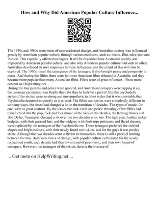 How and Why Did American Popular Culture Influence...
The 1950s and 1960s were times of unprecedented change, and Australian society was influenced
greatly by American popular culture, through various mediums, such as: music, film, television and
fashion. This especially affected teenagers. It will be explained how Australian society was
impacted by American popular culture, and also why American popular culture had such an affect.
Australian developed its own responses to these influences, and the extent of this will also be
explored. The 1950s meant the emergence of the teenager; it also brought peace and prosperity to
many. And during the fifties there were far more American films released in Australia, and they
became more popular than many Australian films. Films were of great influence... Show more
content on Helpwriting.net ...
During the tour parents and police were ignored, and Australian teenagers were lapping it up,
the overseas excitement was finally there for then to fully be a part of. But the psychedelic
styles of the sixties were so strong and unsympathetic to other styles that it was inevitable that
Psychedelia departed as quickly as it arrived. The fifties and sixties were completely different in
so many ways; the times had changed a lot in the transition of decades. The types of music, for
one, were in great contrast. By the sixties the rock n roll and pelvic thrusting of the fifties had
transformed into the pop, rock and folk music of the likes of the Beatles, the Rolling Stones and
Bob Dylan. Teenagers changed a lot over the two decades a lot, too. The tight pant, leather jacket
bodgies, with their greased hair, and the widgies, with their rope petticoats and flared dresses,
were replaced by the teenagers of the Psychedelic era. These teenagers preferred the swirled
shapes and bright colours, with their newly found mini skirts, and for the guys it was paisley
shirts. Although the two decades were different in themselves, there is still a parallel running
between the two. Both were times of change, with popular culture culminated for the newly
recognised youth, each decade had their own brand of pop music, and their own brand of
teenagers. However, the teenagers of the sixties, despite the overuse of
... Get more on HelpWriting.net ...
 
