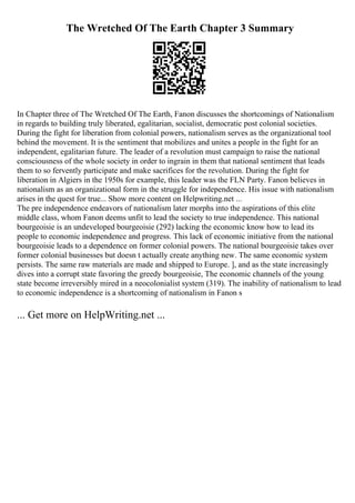 The Wretched Of The Earth Chapter 3 Summary
In Chapter three of The Wretched Of The Earth, Fanon discusses the shortcomings of Nationalism
in regards to building truly liberated, egalitarian, socialist, democratic post colonial societies.
During the fight for liberation from colonial powers, nationalism serves as the organizational tool
behind the movement. It is the sentiment that mobilizes and unites a people in the fight for an
independent, egalitarian future. The leader of a revolution must campaign to raise the national
consciousness of the whole society in order to ingrain in them that national sentiment that leads
them to so fervently participate and make sacrifices for the revolution. During the fight for
liberation in Algiers in the 1950s for example, this leader was the FLN Party. Fanon believes in
nationalism as an organizational form in the struggle for independence. His issue with nationalism
arises in the quest for true... Show more content on Helpwriting.net ...
The pre independence endeavors of nationalism later morphs into the aspirations of this elite
middle class, whom Fanon deems unfit to lead the society to true independence. This national
bourgeoisie is an undeveloped bourgeoisie (292) lacking the economic know how to lead its
people to economic independence and progress. This lack of economic initiative from the national
bourgeoisie leads to a dependence on former colonial powers. The national bourgeoisie takes over
former colonial businesses but doesn t actually create anything new. The same economic system
persists. The same raw materials are made and shipped to Europe. ], and as the state increasingly
dives into a corrupt state favoring the greedy bourgeoisie, The economic channels of the young
state become irreversibly mired in a neocolonialist system (319). The inability of nationalism to lead
to economic independence is a shortcoming of nationalism in Fanon s
... Get more on HelpWriting.net ...
 