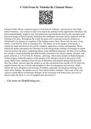 A Visit From St. Nicholas By Clement Moore
Clement Clarke Moore s narrative poem A Visit from St. Nicholas , also known as The Night
before Christmas , was written in order to be read to his children on the night before Christmas. His
poem unintentionally sought its way into publication and introduced America the conception and
perceived image of Santa Claus(St. Nicholas) and established American family traditions with the
retelling of its story. Throughout the world, the poem still is read and recited to children on
ChristmasEve by parents as a tradition of the holiday season. Here, Moore tells the story of one
family s visit from St. Nick on Christmas Eve. The father, set as the speaker of the poem, is
awaken by Santa and observes his arrival, reindeers, appearance, actions and departure. Moore
effectively builds anticipation for Christmas for kids and generates feelings of nostalgia for adults
when he portrays the poem s underlying theme of the childhood innocence. He does so by crafting
his writing to sound enchanting and child friendly, reiterated in his rhyme scheme, structure, and
poetic elements in A Visit from St. Nicholas , allowing... Show more content on Helpwriting.net ...
Verbal imagery builds the urgency of the speaker in his attempt to discover the source of the
sound. Santa Claus s dialogue mixes the use of alliteration and internal sprang from [his bed] ,
flew like a flash , and tore open the shutters to see the commotion from outside (10 12). Here, the
speaker features the use of simile and metaphor to show his abruptness and curiosity, which
reflects the same abruptness and curiosity of children, especially on Christmas morning. In the
midst of his findings, the speaker sees St. Nick and his fellow reindeers. This is one of the only
scenes in which Moore incorporates dialogue. In his encounter with Santa Claus, just as he is
about to take off, there is a use of metaphor and succession of
... Get more on HelpWriting.net ...
 