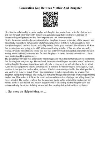 Generation Gap Between Mother And Daughter
I feel that the relationship between mother and daughter is a strained one, with the obvious love
and care for each other marred by the obvious generation gap between the two, the lack of
understanding and perspective and fixed expectations that the mother sets.
Firstly, the mother sets fixed expectations for her daughter. As seen in the start of the passage, she
has already planned out her daughter s future and expects her to follow it, thinking about how
now (her daughter) can be a doctor, make big money, find a good husband . She also tells Ah Kow
that her daughter was going to be a GP without confirming with her if that was what she really
wanted. It would be undeniable to say that this was a stereotypical mindset for all mothers to have,
as they would definitely want the best for their daughters. It shows the care and concern ... Show
more content on Helpwriting.net ...
The differences between two generations become apparent when the mother talks about the lantern
that the daughter lost years ago. On one hand, the mother is still upset about the lost of the lantern
but the daughter however, is confused as to why she is bringing it up and asks her to forget about
it, and instead desperately tries to convince her. In the end, the mother says to the daughter, Your
problem is that you don t value what you have. You have something valuable, but when you lost it,
you say Forget it, never mind. When I lose something, it makes me gek sim, for always. The
daughter, being inexperienced and young, has not gone through the hardships or challenges that the
mother has. This makes it difficult for her to understand true value of things, just telling herself to
forget about it. The mother is afraid that the daughter would suffer without the guidance of her
parents as she is still foolish and has not experienced life s hardship but the daughter does not
understand why the mother is being so worried, thus causing their relationship to be further
... Get more on HelpWriting.net ...
 