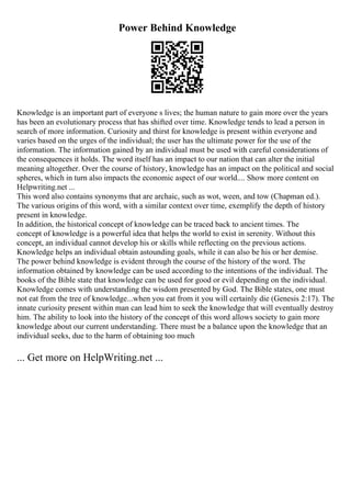 Power Behind Knowledge
Knowledge is an important part of everyone s lives; the human nature to gain more over the years
has been an evolutionary process that has shifted over time. Knowledge tends to lead a person in
search of more information. Curiosity and thirst for knowledge is present within everyone and
varies based on the urges of the individual; the user has the ultimate power for the use of the
information. The information gained by an individual must be used with careful considerations of
the consequences it holds. The word itself has an impact to our nation that can alter the initial
meaning altogether. Over the course of history, knowledge has an impact on the political and social
spheres, which in turn also impacts the economic aspect of our world.... Show more content on
Helpwriting.net ...
This word also contains synonyms that are archaic, such as wot, ween, and tow (Chapman ed.).
The various origins of this word, with a similar context over time, exemplify the depth of history
present in knowledge.
In addition, the historical concept of knowledge can be traced back to ancient times. The
concept of knowledge is a powerful idea that helps the world to exist in serenity. Without this
concept, an individual cannot develop his or skills while reflecting on the previous actions.
Knowledge helps an individual obtain astounding goals, while it can also be his or her demise.
The power behind knowledge is evident through the course of the history of the word. The
information obtained by knowledge can be used according to the intentions of the individual. The
books of the Bible state that knowledge can be used for good or evil depending on the individual.
Knowledge comes with understanding the wisdom presented by God. The Bible states, one must
not eat from the tree of knowledge...when you eat from it you will certainly die (Genesis 2:17). The
innate curiosity present within man can lead him to seek the knowledge that will eventually destroy
him. The ability to look into the history of the concept of this word allows society to gain more
knowledge about our current understanding. There must be a balance upon the knowledge that an
individual seeks, due to the harm of obtaining too much
... Get more on HelpWriting.net ...
 