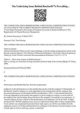 The Underlying Issue Behind RussiaвЂ™s Prevailing...
THE UNDERLYING ISSUE BEHIND RUSSIA S PREVAILING COMPENSATION SYSTEM:
AN ANALYSIS OF THE CURRENT RUSSIAN COMPENSATION SYSTEM
A Term Paper Presented to the Faculty of European University In Partial Fulfillment of The
Requirements for Human Resource Management
By: Osanna Nazaretyan 14 March 2011
Promoter: Prof. Tina Huesing
THE UNDERLYING ISSUE BEHIND RUSSIA S PREVAILING COMPENSATION SYSTEM
Table of contents
Abstract Introduction Which are the major challenges in the prevailing compensation system in the
Russian Tourism industry? The Theories of MotivationHerzberg s Two Factor Theory Expectancy
Theory by Victor Vroom Conclusions Recommendations References 5 6 6 8 11 13 3 4
Table of ... Show more content on Helpwriting.net ...
(This is coming as a bi product of long communist political setup in the country) (Berger O. Nancy,
2000).
NazaretyanOsanna,EUMunich,HRM
4
THE UNDERLYING ISSUE BEHIND RUSSIA S PREVAILING COMPENSATION SYSTEM
2)
Performance and Membership Pay: Will the compensation
emphasize in the performance or in the membership one has with the company? Unfortunately, in
the Russian Tourism industry it is more dependent on the membership with the company than
the actual performance of individuals (Puffer and Shekshnia, 1997). 3) Job and Individual Pay:
Is the pay dependent on the quality and quantity of job an employee is doing, or on the skill set
the employee has, that he brings along with him to the company? According to my experience, in
Tourism industry the pay is based on the performance of an employee, not on the skills. 4) Open
and Secret Pay: Will the employees have access to information about other workers compensation
levels and how are compensation decisions been made (open), or will this stay hidden from the
employees (secret). As being confirmed from my colleagues in the Russian Tourism industry a mix
of both, open as well as secret pay system, is practiced.
 