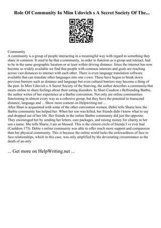 Role Of Community In Mim Udovich s A Secret Society Of The...
Community
A community is a group of people interacting in a meaningful way with regard to something they
share in common. It used to be that a community, in order to function as a group and interact, had
to be in the same geographic location or at least within driving distance. Since the internet has now
become so widely available we find that people with common interests and goals are reaching
across vast distances to interact with each other. There is even language translation software
available that can translate other languages into one s own. These have begun to break down
previous barriers such as distance and language but even cultural barriers may become a thing of
the past. In Mim Udovich s A Secret Society of the Starving, the author describes a communitythat
meets online to share feelings about their eating disorders. In Shari Caudron s Befriending Barbie,
the author writes of her experience at a Barbie convention. Not only are online communities
functioning in almost every way as a cohesive group, but they have the potential to transcend
distance, language and ... Show more content on Helpwriting.net ...
After Shari is acquainted with some of the other convention women, Debie tells Sharie how the
Barbie community has helped her. When her son was killed, her friends didn t know what to say
and dropped out of her life. Her friends in the online Barbie community did just the opposite.
They encouraged her by sending her letters, care packages, and raising money for charity in her
son s name. She tells Sharie, I am so blessed. This is the closest circle of friends I ve ever had
(Cauldron 173). Debie s online community was able to offer much more support and compassion
than her physical community. This is because the online world lacks the awkwardness of face to
face relationships, which in this case, was only amplified by the devastating circumstance as the
death of an only
... Get more on HelpWriting.net ...
 