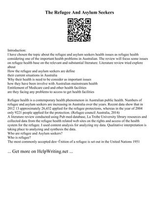 The Refugee And Asylum Seekers
Introduction:
I have chosen the topic about the refugee and asylum seekers health issues as refugee health
considering one of the important health problems in Australian. The review will focus some issues
on refugee health base on the relevant and substantial literature. Literature review tried explore
about
How the refugee and asylum seekers are define
their current situations in Australia
Why their health is need to be consider as important issues
how they have been involve with Australian mainstream health
Entitlement of Medicare card and other health facilities
are they facing any problems to access to get health facilities
Refugee health is a contemporary health phenomenon in Australian public health. Numbers of
refugee and asylum seekers are increasing in Australia over the years. Recent data show that in
2012 13 approximately 26,432 applied for the refugee protections, whereas in the year of 2004
only 9221 people applied for the protection. (Refugee council Australia, 2014)
A literature review conducted using Pub med database, La Trobe University library resources and
collected data from the refugee health related web sites on the rights and access of the health
system for the refugee. I used content analysis for analyzing my data. Qualitative interpretation is
taking place to analyzing and synthesis the data.
Who are refugee and Asylum seekers?
Who is refugee?
The most commonly accepted deп¬Ѓnition of a refugee is set out in the United Nations 1951
... Get more on HelpWriting.net ...
 