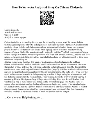 How To Write An Analytical Essay On Chinese Cinderella
Lauren Connolly
American Literature
October 1, 2015
Analytical research paper
Culture is similar to personality. In a person, the personality is made up of the values, beliefs,
underlying assumptions, interests, and experiences that create a person s behavior. Culture is made
up of the values, beliefs, underlying assumptions, attitudes and behaviors shared by a group of
people. Culture is the behavior that results when a group arrives at a set of rules for working
together. Chinese Cinderella; an autobiography written by Adeline Yen Mah expresses the Chinese
culture through Yen Mah s personal experiences as a child. In Chinese Cinderella, Adeline Yen Mah
returns to her roots to tell the story of her painful childhood and her ultimate triumph ... Show more
content on Helpwriting.net ...
Adeline comes home from her first week of kindergarten, all smiles because she had been
chosen to lead the class and has received a medal and a certificate for her achievement. Her aunt
Baba is full of pride and files the certificate and medal in her safe deposit box. She described the
certificate as some precious jewel impossible to replace (page 2). Adelines academic achievements
are how she eventually gains acceptance within an uncaring family. She had a lot of pride over the
metal it shows the sadness she is facing everyday, with her siblings hating her achievements and
her dad only caring when she receives them. I was winning the medal every week and wearing it
constantly. I knew this displeased my siblings, especially Big Sister and Second Brother, but it
was the only way to make Father take notice and be proud of me (page 15). Adeline starts to
mature when she starts to realize that her achievements should only matter if it makes her happy,
not just her father. Adeline s parents threaten to move her to a far away school. Adeline is elected
class president. Everyone is excited, her classmates and more importantly her. Her classmates
decide to celebrate at her house and this is when her parents lash out and get
... Get more on HelpWriting.net ...
 