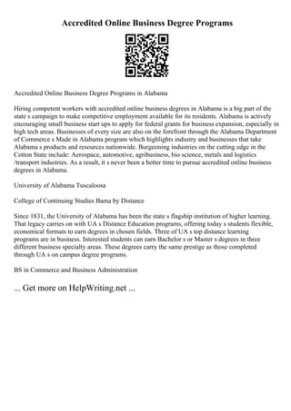 Accredited Online Business Degree Programs
Accredited Online Business Degree Programs in Alabama
Hiring competent workers with accredited online business degrees in Alabama is a big part of the
state s campaign to make competitive employment available for its residents. Alabama is actively
encouraging small business start ups to apply for federal grants for business expansion, especially in
high tech areas. Businesses of every size are also on the forefront through the Alabama Department
of Commerce s Made in Alabama program which highlights industry and businesses that take
Alabama s products and resources nationwide. Burgeoning industries on the cutting edge in the
Cotton State include: Aerospace, automotive, agribusiness, bio science, metals and logistics
/transport industries. As a result, it s never been a better time to pursue accredited online business
degrees in Alabama.
University of Alabama Tuscaloosa
College of Continuing Studies Bama by Distance
Since 1831, the University of Alabama has been the state s flagship institution of higher learning.
That legacy carries on with UA s Distance Education programs, offering today s students flexible,
economical formats to earn degrees in chosen fields. Three of UA s top distance learning
programs are in business. Interested students can earn Bachelor s or Master s degrees in three
different business specialty areas. These degrees carry the same prestige as those completed
through UA s on campus degree programs.
BS in Commerce and Business Administration
... Get more on HelpWriting.net ...
 