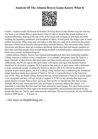 Analysis Of The Atlanta Braves Game Knows What It
Combs 1 Amber Combs 5th Period 10 October 2014 Say Boo to Chief Wahoo Any fan who has
ever been to an Atlanta Braves game knows what it s like to stand in that grand stadium on a
weekend afternoon, braying at the top of his or her lungs and swinging an arm back and forth,
wielding the legendary tomahawk with hundreds of others. It feels good, like being a part of some
unified movement. What some may not realize is that they are a part of an American movement
that turns a blind eye to hostility and racial abuse towards Natives. This movement takes Native
Americans and dresses them up in feathers and beads, braids their hair and smears warpaint on
their faces and then parades them around during football or baseball games, calling them names...
Show more content on Helpwriting.net ...
. .called redskins (Harjo). Natives were hunted and slaughtered, their skin treated like trophies.
Calling someone a redskin is not a compliment. It is a painful, derogatory name for Natives, a
tragic reminder of their history that sport teams and fans remain unaware or unbothered by.
Additionally, the NCAA agrees that sport teams with names and logos that demean Natives
should not be allowed to compete. NCAA protests that schools or sport teams with a nickname
or logo considered racially or ethnically hostile or abusive (NCAA) will not be allowed to
compete in post season games. NCAA is taking a long awaited step in addressing the slanderous
image American sports have painted of Natives. NCAA is a powerful force in the American
way of life. They are finally telling America that the current treatment of Natives in sports media
is not acceptable and they will not except or support it. If NCAA has decided that logos and
names abusive towards Natives have got to go, then maybe we should take that into account.
Though, NCAA and Americans have only just begun to seriously address this matter, it is
important to remember that this issue has been around for much longer. For years Natives have
desperately protested for their right to be treated respectfully and accurately portrayed for the
people that they are. Not by sport team mascots and logos. We are not mascots, 66 year old Roche
insists to NBCsports . . . It mocks us
... Get more on HelpWriting.net ...
 