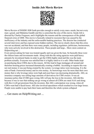 Inside Job Movie Review
Movie Review of INSIDE JOB Earth provides enough to satisfy every man s needs, but not every
man s greed, said Mahatma Gandhi and this is somewhat the crux of this movie. Inside Job is
directed by Charles Ferguson, and it highlights the reasons and the consequences of the global
financial crisis of 2008. This movie is basically related to recession that was caused by the
inefficiency of the industry and the unfavourable banking practices. The director has conducted
several interviews and has exposed some hidden realities. The movie clearly shows that this crisis
was not accidental, and that there were many people, including regulators, politicians, businessmen,
who were actively involved in this destruction. These people and large... Show more content on
Helpwriting.net ...
Every person asking for loan was treated equally and was given the loan. So basically these were
the riskiest loans and investments made. Along with this the rating agencies were paid heavy
amounts by investment banks in order to get the CDOs highly rated and this was the main
problem actually. Everyone was satisfied that it is highly rated so it is safe. Other banks kept
on purchasing these CDOs due to this reason. All this lead to huge mortgages all around and
therefore housing prices increased dramatically creating a bubble. According to experts this was
not real money it was just being created by the system. Leverage ratios were increasing. It is the
ratio of bank s borrowed money and its own money. As borrowings were far more than their own
money that is why leverage ratios were high and asset base was decreasing dramatically. AIG, an
insurance company was selling huge amounts of derivatives for CDO owners. It was an
insurance policy that if CDO goes wrong AIG will pay the loss to the investors. AIG did this
because it was so sure that nothing can go wrong as almost all CDOs are rated AAA and along
with this it will get premium from the investors. But AIG s anticipation was wrong, when all
CDOs went bad it faced losses. AIG also involved speculators which resulted in even large losses.
People were unable to pay back their loans and therefore the whole system collapsed
... Get more on HelpWriting.net ...
 