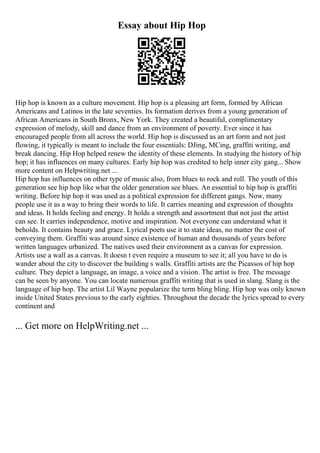 Essay about Hip Hop
Hip hop is known as a culture movement. Hip hop is a pleasing art form, formed by African
Americans and Latinos in the late seventies. Its formation derives from a young generation of
African Americans in South Bronx, New York. They created a beautiful, complimentary
expression of melody, skill and dance from an environment of poverty. Ever since it has
encouraged people from all across the world. Hip hop is discussed as an art form and not just
flowing, it typically is meant to include the four essentials: DJing, MCing, graffiti writing, and
break dancing. Hip Hop helped renew the identity of these elements. In studying the history of hip
hop; it has influences on many cultures. Early hip hop was credited to help inner city gang... Show
more content on Helpwriting.net ...
Hip hop has influences on other type of music also, from blues to rock and roll. The youth of this
generation see hip hop like what the older generation see blues. An essential to hip hop is graffiti
writing. Before hip hop it was used as a political expression for different gangs. Now, many
people use it as a way to bring their words to life. It carries meaning and expression of thoughts
and ideas. It holds feeling and energy. It holds a strength and assortment that not just the artist
can see. It carries independence, motive and inspiration. Not everyone can understand what it
beholds. It contains beauty and grace. Lyrical poets use it to state ideas, no matter the cost of
conveying them. Graffiti was around since existence of human and thousands of years before
written languages urbanized. The natives used their environment as a canvas for expression.
Artists use a wall as a canvas. It doesn t even require a museum to see it; all you have to do is
wander about the city to discover the building s walls. Graffiti artists are the Picassos of hip hop
culture. They depict a language, an image, a voice and a vision. The artist is free. The message
can be seen by anyone. You can locate numerous graffiti writing that is used in slang. Slang is the
language of hip hop. The artist Lil Wayne popularize the term bling bling. Hip hop was only known
inside United States previous to the early eighties. Throughout the decade the lyrics spread to every
continent and
... Get more on HelpWriting.net ...
 