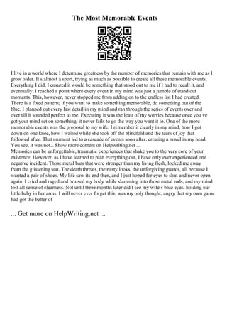 The Most Memorable Events
I live in a world where I determine greatness by the number of memories that remain with me as I
grow older. It s almost a sport, trying as much as possible to create all these memorable events.
Everything I did, I ensured it would be something that stood out to me if I had to recall it, and
eventually, I reached a point where every event in my mind was just a jumble of stand out
moments. This, however, never stopped me from adding on to the endless list I had created.
There is a fixed pattern; if you want to make something memorable, do something out of the
blue. I planned out every last detail in my mind and ran through the series of events over and
over till it sounded perfect to me. Executing it was the least of my worries because once you ve
got your mind set on something, it never fails to go the way you want it to. One of the more
memorable events was the proposal to my wife. I remember it clearly in my mind, how I got
down on one knee, how I waited while she took off the blindfold and the tears of joy that
followed after. That moment led to a cascade of events soon after, creating a novel in my head.
You see, it was not... Show more content on Helpwriting.net ...
Memories can be unforgettable, traumatic experiences that shake you to the very core of your
existence. However, as I have learned to plan everything out, I have only ever experienced one
negative incident. Those metal bars that were stronger than my living flesh, locked me away
from the glistening sun. The death threats, the nasty looks, the unforgiving guards, all because I
wanted a pair of shoes. My life saw its end then, and I just hoped for eyes to shut and never open
again. I cried and raged and bruised my body while slamming into those metal rods, and my mind
lost all sense of clearness. Not until three months later did I see my wife s blue eyes, holding our
little baby in her arms. I will never ever forget this, was my only thought, angry that my own game
had got the better of
... Get more on HelpWriting.net ...
 