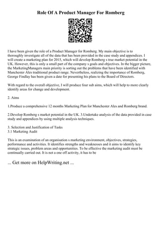 Role Of A Product Manager For Romberg
I have been given the role of a Product Manager for Romberg. My main objective is to
thoroughly investigate all of the data that has been provided in the case study and appendices. I
will create a marketing plan for 2015, which will develop Romberg s true market potential in the
UK. However, this is only a small part of the company s goals and objectives. In the bigger picture,
the MarketingManagers main priority is sorting out the problems that have been identified with
Manchester Ales traditional product range. Nevertheless, realizing the importance of Romberg,
George Findlay has been given a date for presenting his plans to the Board of Directors.
With regard to the overall objective, I will produce four sub aims, which will help to more clearly
identify areas for change and development.
2. Aims
1.Produce a comprehensive 12 months Marketing Plan for Manchester Ales and Romberg brand.
2.Develop Romberg s market potential in the UK. 3.Undertake analysis of the data provided in case
study and appendices by using multiple analysis techniques.
3. Selection and Justification of Tasks
3.1 Marketing Audit
This is an examination of an organisation s marketing environment, objectives, strategies,
performance and activities. It identifies strengths and weaknesses and it aims to identify key
strategic issues, problem areas and opportunities. To be effective the marketing audit must be
continually carried out. It is not a one off activity, it has to be
... Get more on HelpWriting.net ...
 