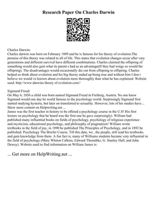 Research Paper On Charles Darwin
Charles Darwin:
Charles darwin was born on February 1809 and he is famous for his theory of evolution.The
premise of this theory was related to all of life. This states that evolution changes occur after vary
generations and different survival have different combinations. Charles claimed the offspring of
something would also gain what its parent s had as an advantage(If they had wings so would the
offspring). The disadvantages would occasionally die out from offspring to offspring. Charles
helped us think about evolution and his big theory ended up being true and without him I don t
believe we would ve known about evolution more thoroughly than what he has explained. Website
used: http://www.darwins theory of evolution.com//
Sigmund Freud:
On May 6, 1856 a child was born named Sigmund Freud in Freiberg, Austria. No one knew
Sigmund would one day be world famous in the psychology world. Surprisingly Sigmund first
started studying hysteria, but later on transferred to sexuality. However, lots of his studies have...
Show more content on Helpwriting.net ...
James was the first teacher in history to be offered a psychology course in the U.S! His first
lecture on psychology that he heard was the first one he gave surprisingly). William had
published many influential books on fields of psychology, psychology of religious experience
and mysticism, educational psychology, and philosophy of pragmatism! William wrote
textbooks in the field of psy, in 1890 he published The Principles of Psychology, and in 1892 he
published: Psychology The Briefer Course. Till this date, we , the people, still read his textbooks
and gain knowledge from them. A fun fact is, many of Williams students became very influential in
the field of psychology (Mary Whiton Calkins, Edward Thorndike, G. Stanley Hall, and John
Dewey). Website used to find information on William James is:
... Get more on HelpWriting.net ...
 