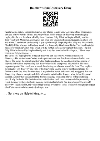 Rainbow s End Discovery Essay
People have a natural instinct to discover new places, to gain knowledge and ideas. Discoveries
can lead to new worlds, values, and perspectives. These aspects of discovery are thoroughly
explored in the text Rainbow s End by Jane Harrison, Billy Elliot by Stephen Daldry and the
door visual text. Moreover, discoveries can offer new understandings and perceptions about self
and others. The concept of discovery is portrayed through the protagonists Billy and Jackie in the
film Billy Elliot whereas in Rainbow s end, it is through by Gladys and Dolly. The visual text also
has deeper meaning within itself which will be further explored throughout this essay. The film
Billy Elliot is directed by Stephen Daldry and is set in a town called Everington,... Show more
content on Helpwriting.net ...
The visual text highlights the aspect of discovery can lead to new worlds and also self
discovery. The symbolism of a door wide open demonstrates that discoveries can lead to new
places. The use of the sparkle and the white background near the doorknob implies a sense of
surprise and wonder emphasising that discoveries can be unexpected and positive. The most
important part of this visual text is a male head acting as a border around the door. This implies
the aspect of self discovery and links with discovering leading to new worlds and places. To
further explore this idea, the male head is a symbolism for an individual and it suggests that self
discovering of one s strength and skills allows the individual to discover what he/she likes and
succeed. Another key thing is that the door is contained within the interior of the head more
specifically the brain. The brain is where an individual thinks and understands his personality. As a
result, the door replaces the brain meaning the individual should first know himself, hence self
discovery. In conclusion, the visual image utilised a variety of visual techniques to highlight aspect
of self discovery and discoveries leading to new
... Get more on HelpWriting.net ...
 